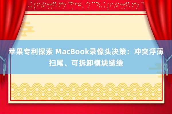 苹果专利探索 MacBook录像头决策：冲突浮薄扫尾、可拆卸模块缱绻