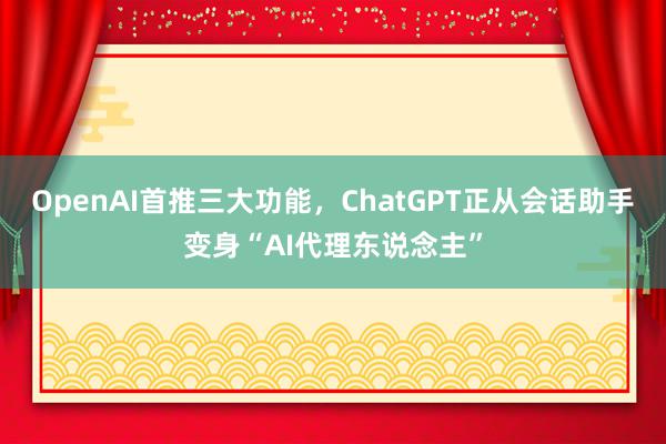 OpenAI首推三大功能，ChatGPT正从会话助手变身“AI代理东说念主”