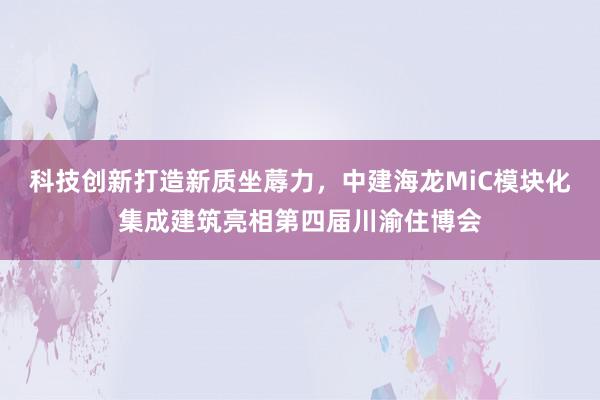 科技创新打造新质坐蓐力，中建海龙MiC模块化集成建筑亮相第四届川渝住博会