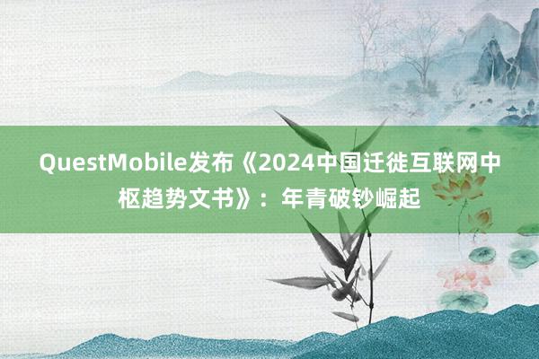 QuestMobile发布《2024中国迁徙互联网中枢趋势文书》：年青破钞崛起