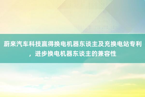 蔚来汽车科技赢得换电机器东谈主及充换电站专利，进步换电机器东谈主的兼容性