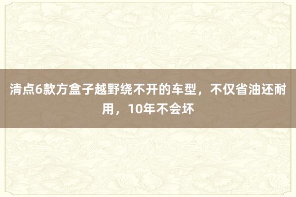 清点6款方盒子越野绕不开的车型，不仅省油还耐用，10年不会坏