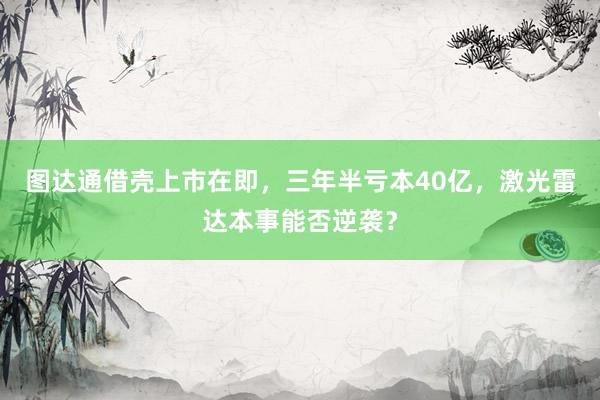 图达通借壳上市在即，三年半亏本40亿，激光雷达本事能否逆袭？