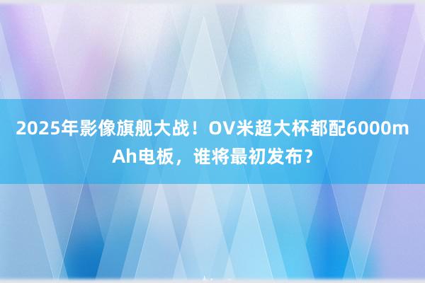 2025年影像旗舰大战！OV米超大杯都配6000mAh电板，谁将最初发布？