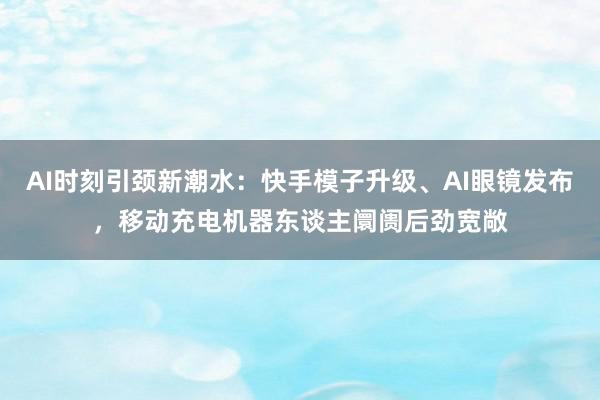 AI时刻引颈新潮水：快手模子升级、AI眼镜发布，移动充电机器东谈主阛阓后劲宽敞