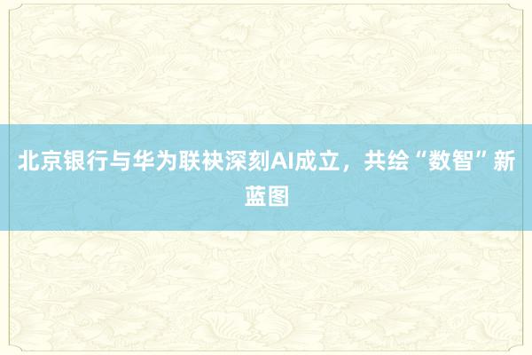 北京银行与华为联袂深刻AI成立，共绘“数智”新蓝图