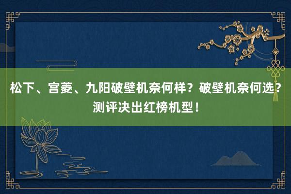 松下、宫菱、九阳破壁机奈何样？破壁机奈何选？测评决出红榜机型！