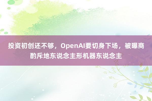 投资初创还不够，OpenAI要切身下场，被曝商酌斥地东说念主形机器东说念主