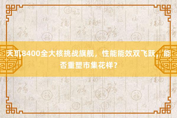 天玑8400全大核挑战旗舰，性能能效双飞跃，能否重塑市集花样？