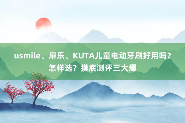 usmile、扉乐、KUTA儿童电动牙刷好用吗？怎样选？摸底测评三大爆