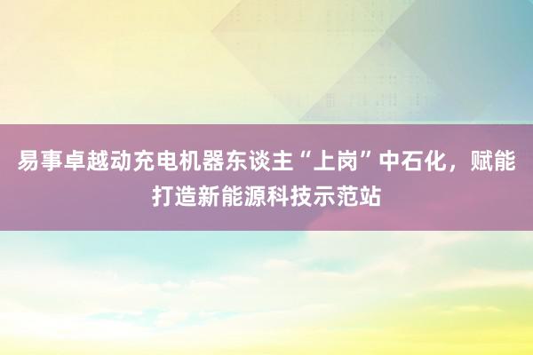 易事卓越动充电机器东谈主“上岗”中石化，赋能打造新能源科技示范站