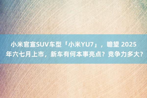 小米官宣SUV车型「小米YU7」，瞻望 2025 年六七月上市，新车有何本事亮点？竞争力多大？