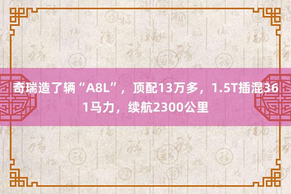 奇瑞造了辆“A8L”，顶配13万多，1.5T插混361马力，续航2300公里