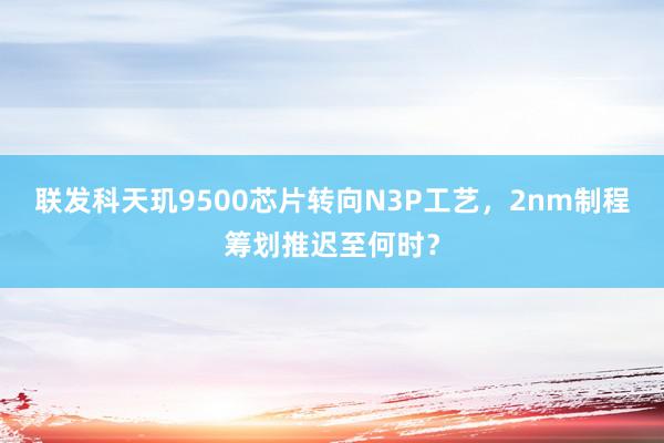 联发科天玑9500芯片转向N3P工艺，2nm制程筹划推迟至何时？