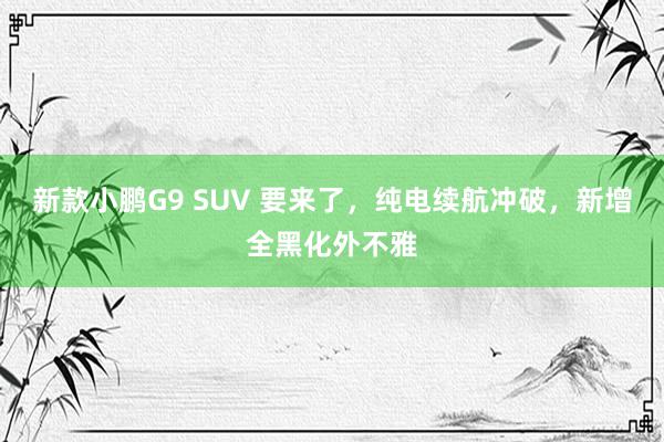 新款小鹏G9 SUV 要来了，纯电续航冲破，新增全黑化外不雅