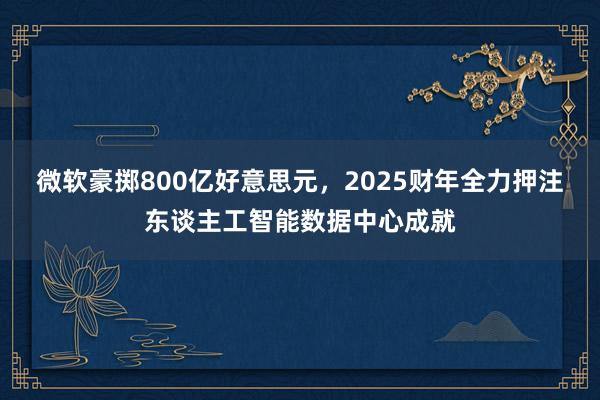 微软豪掷800亿好意思元，2025财年全力押注东谈主工智能数据中心成就