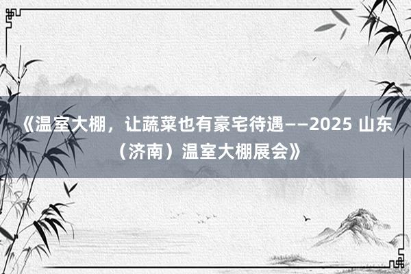 《温室大棚，让蔬菜也有豪宅待遇——2025 山东（济南）温室大棚展会》