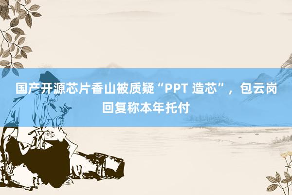 国产开源芯片香山被质疑“PPT 造芯”，包云岗回复称本年托付