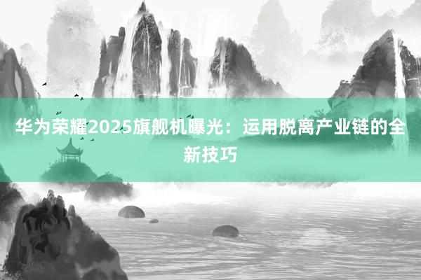 华为荣耀2025旗舰机曝光：运用脱离产业链的全新技巧