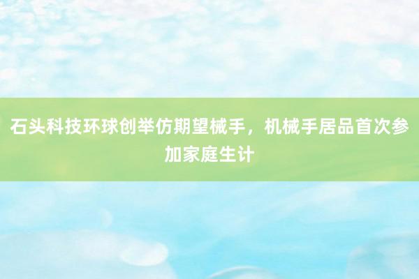 石头科技环球创举仿期望械手，机械手居品首次参加家庭生计