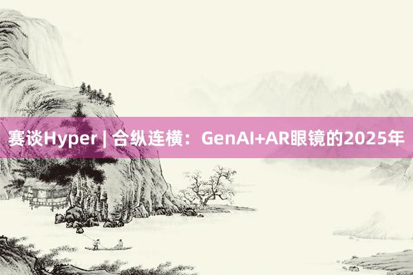 赛谈Hyper | 合纵连横：GenAI+AR眼镜的2025年