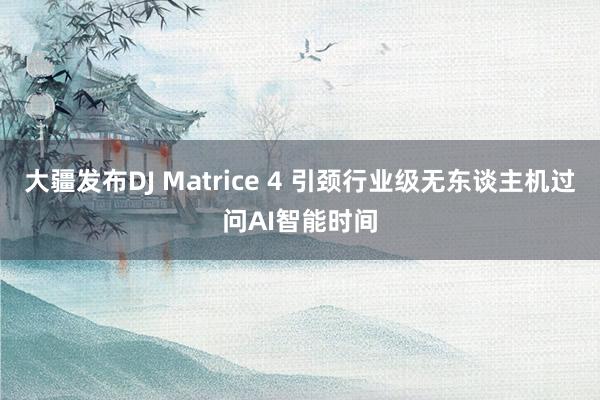 大疆发布DJ Matrice 4 引颈行业级无东谈主机过问AI智能时间