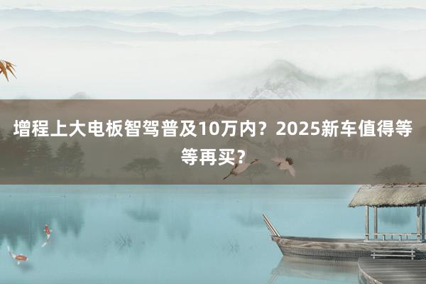 增程上大电板智驾普及10万内？2025新车值得等等再买？