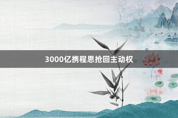 3000亿携程思抢回主动权