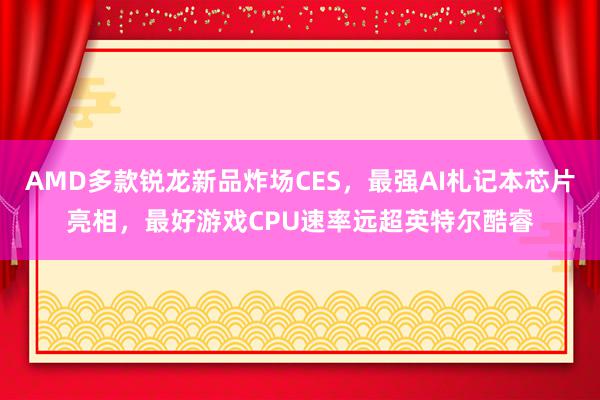 AMD多款锐龙新品炸场CES，最强AI札记本芯片亮相，最好游戏CPU速率远超英特尔酷睿