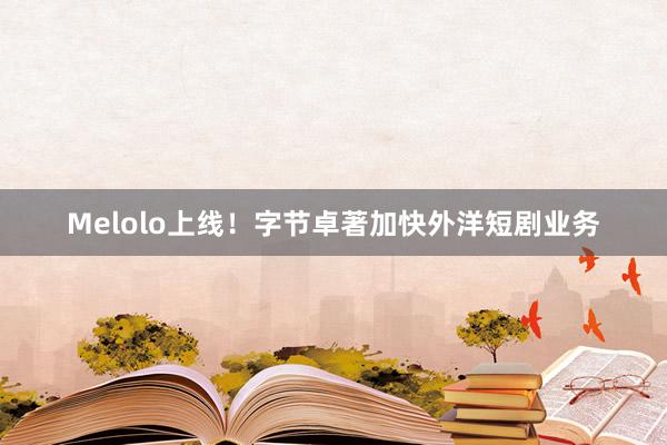 Melolo上线！字节卓著加快外洋短剧业务