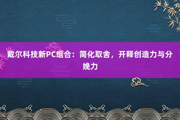 戴尔科技新PC组合：简化取舍，开释创造力与分娩力