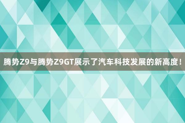 腾势Z9与腾势Z9GT展示了汽车科技发展的新高度！