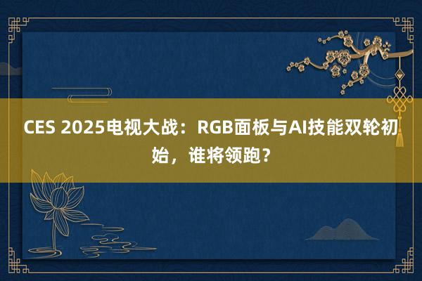 CES 2025电视大战：RGB面板与AI技能双轮初始，谁将领跑？