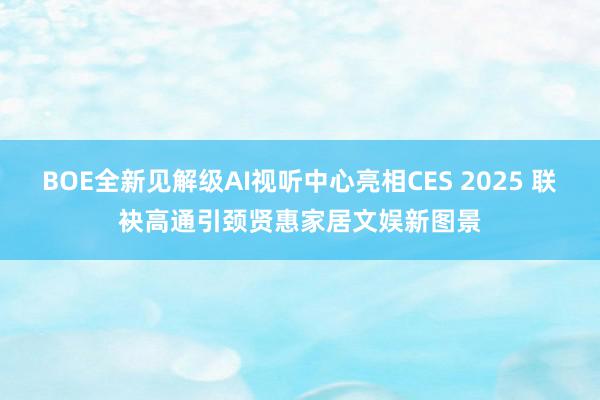 BOE全新见解级AI视听中心亮相CES 2025 联袂高通引颈贤惠家居文娱新图景