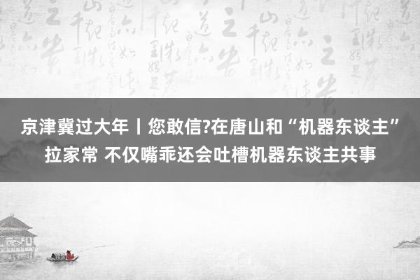 京津冀过大年丨您敢信?在唐山和“机器东谈主”拉家常 不仅嘴乖还会吐槽机器东谈主共事