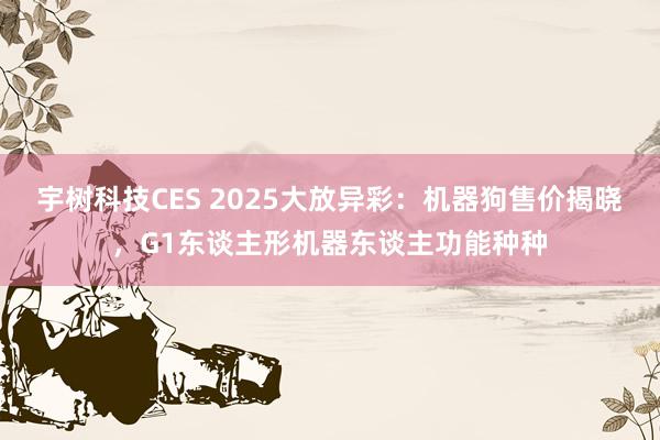 宇树科技CES 2025大放异彩：机器狗售价揭晓，G1东谈主形机器东谈主功能种种