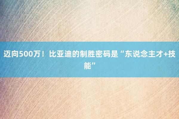 迈向500万！比亚迪的制胜密码是“东说念主才+技能”