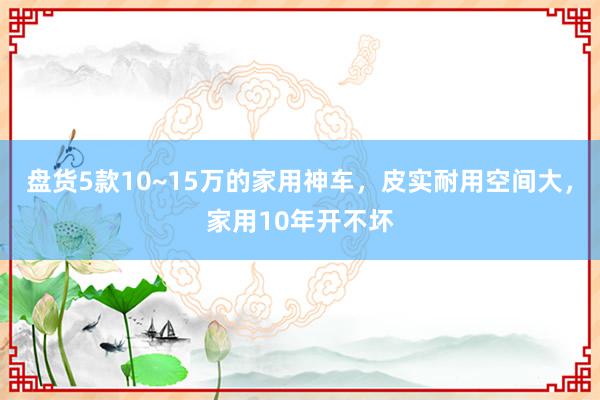 盘货5款10~15万的家用神车，皮实耐用空间大，家用10年开不坏