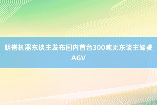 朗誉机器东谈主发布国内首台300吨无东谈主驾驶AGV