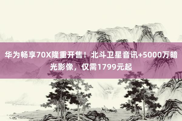 华为畅享70X隆重开售！北斗卫星音讯+5000万暗光影像，仅需1799元起