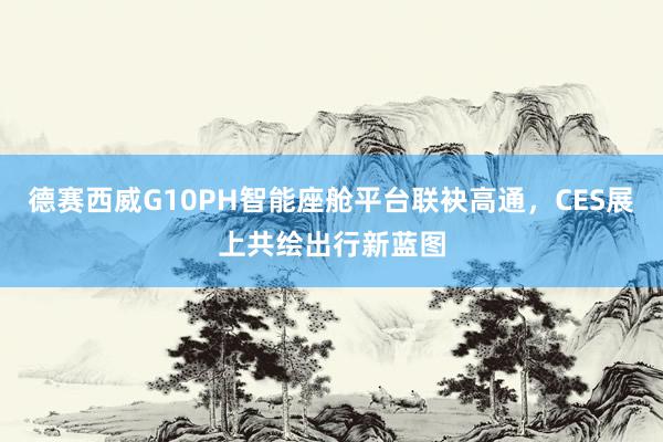 德赛西威G10PH智能座舱平台联袂高通，CES展上共绘出行新蓝图