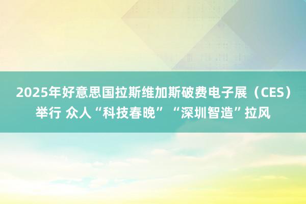 2025年好意思国拉斯维加斯破费电子展（CES）举行 众人“科技春晚” “深圳智造”拉风