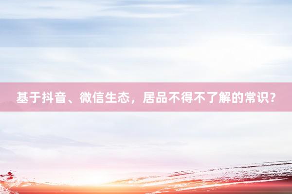 基于抖音、微信生态，居品不得不了解的常识？