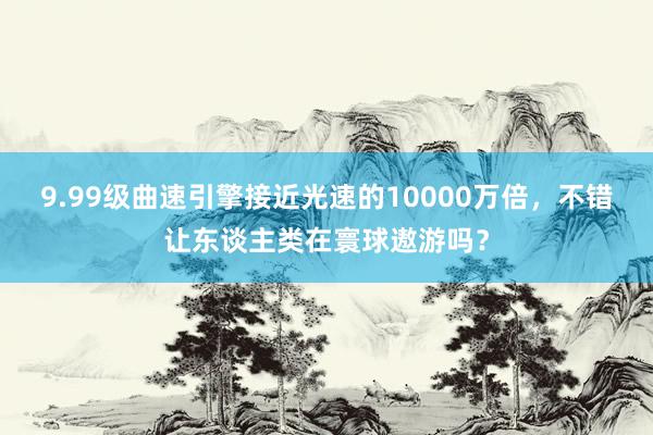 9.99级曲速引擎接近光速的10000万倍，不错让东谈主类在寰球遨游吗？