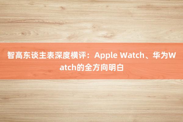 智高东谈主表深度横评：Apple Watch、华为Watch的全方向明白