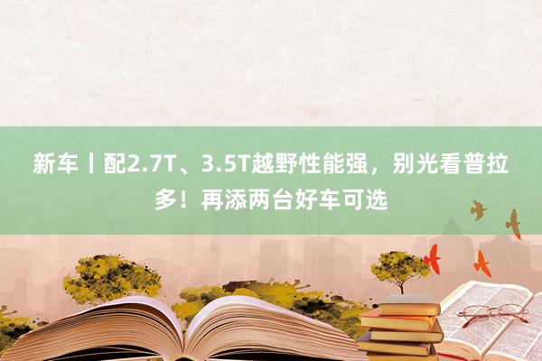 新车丨配2.7T、3.5T越野性能强，别光看普拉多！再添两台好车可选