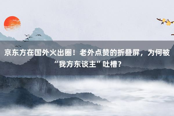 京东方在国外火出圈！老外点赞的折叠屏，为何被“我方东谈主”吐槽？