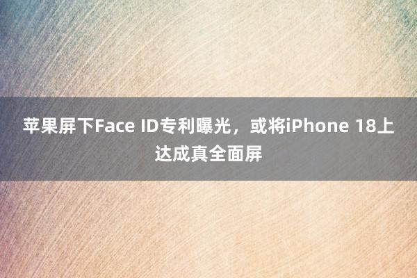 苹果屏下Face ID专利曝光，或将iPhone 18上达成真全面屏