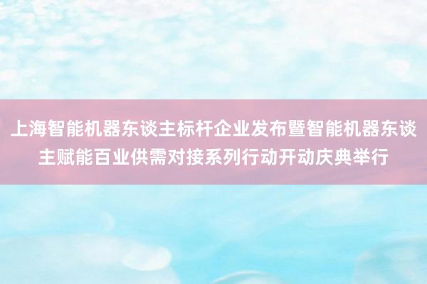 上海智能机器东谈主标杆企业发布暨智能机器东谈主赋能百业供需对接系列行动开动庆典举行