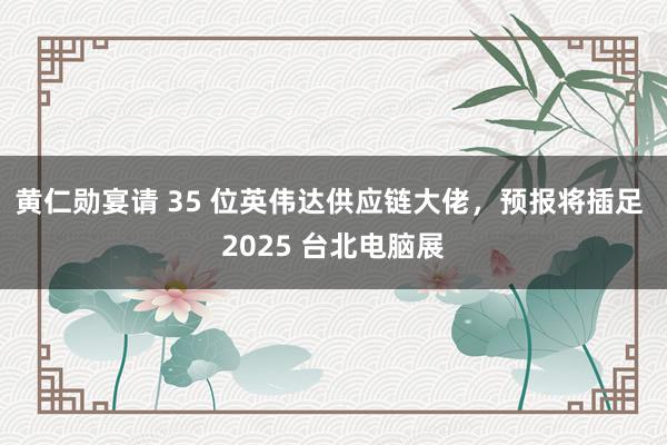 黄仁勋宴请 35 位英伟达供应链大佬，预报将插足 2025 台北电脑展